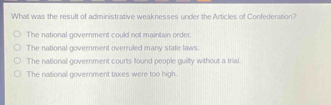 what was the result of administrative weaknesses under the articles of confederation?\nthe national government could not maintain order.\nthe national government overruled many state laws.\nthe national government courts found people guilty without a trial.\nthe national government taxes were too high.