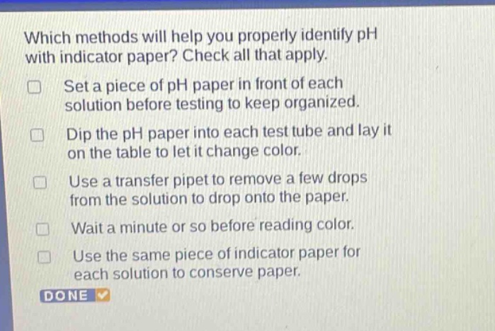 which methods will help you properly identify ph with indicator paper? check all that apply. set a piece of ph paper in front of each solution before testing to keep organized. dip the ph paper into each test tube and lay it on the table to let it change color. use a transfer pipet to remove a few drops from the solution to drop onto the paper. wait a minute or so before reading color. use the same piece of indicator paper for each solution to conserve paper. done