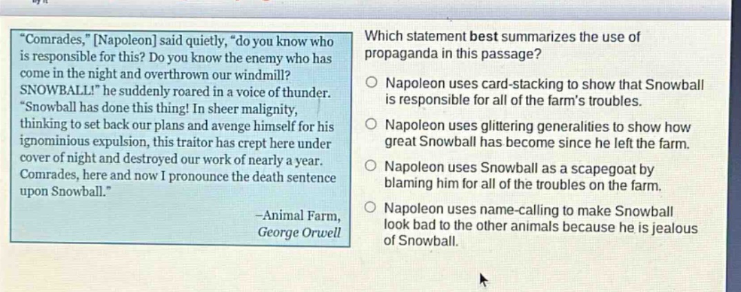 “comrades,” napoleon said quietly, “do you know who is responsible for this? do you know the enemy who has come in the night and overthrown our windmill? snowball!” he suddenly roared in a voice of thunder. “snowball has done this thing! in sheer malignity, thinking to set back our plans and avenge himself for his ignominious expulsion, this traitor has crept here under cover of night and destroyed our work of nearly a year. comrades, here and now i pronounce the death sentence upon snowball.” -animal farm, george orwell which statement best summarizes the use of propaganda in this passage? napoleon uses card - stacking to show that snowball is responsible for all of the farm’s troubles. napoleon uses glittering generalities to show how great snowball has become since he left the farm. napoleon uses snowball as a scapegoat by blaming him for all of the troubles on the farm. napoleon uses name - calling to make snowball look bad to the other animals because he is jealous of snowball.