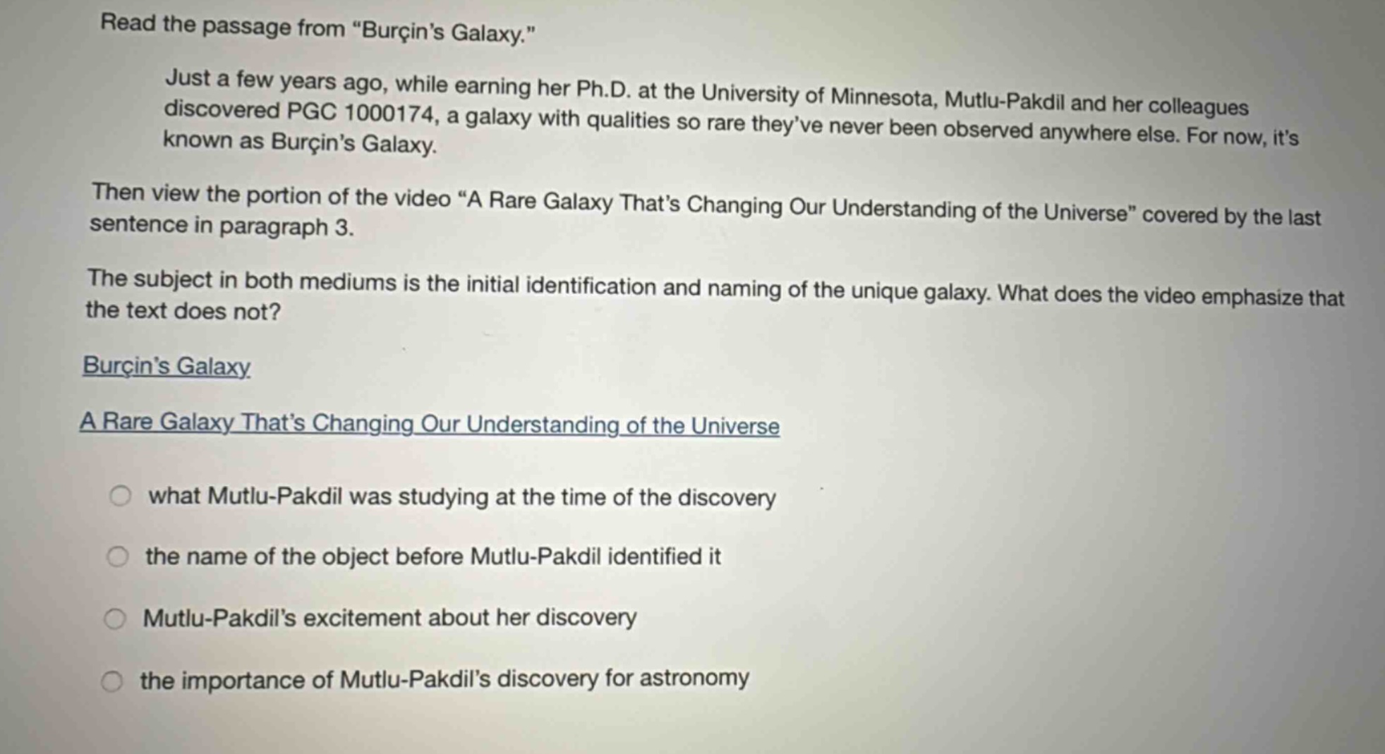 read the passage from “burçin’s galaxy.” just a few years ago, while earning her ph.d. at the university of minnesota, mutlu - pakdil and her colleagues discovered pgc 1000174, a galaxy with qualities so rare they’ve never been observed anywhere else. for now, it’s known as burçin’s galaxy. then view the portion of the video “a rare galaxy that’s changing our understanding of the universe” covered by the last sentence in paragraph 3. the subject in both mediums is the initial identification and naming of the unique galaxy. what does the video emphasize that the text does not? burçin’s galaxy a rare galaxy that’s changing our understanding of the universe what mutlu - pakdil was studying at the time of the discovery the name of the object before mutlu - pakdil identified it mutlu - pakdil’s excitement about her discovery the importance of mutlu - pakdil’s discovery for astronomy