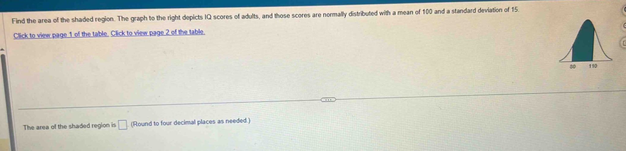 find the area of the shaded region. the graph to the right depicts iq scores of adults, and those scores are normally distributed with a mean of 100 and a standard deviation of 15. click to view page 1 of the table. click to view page 2 of the table. the area of the shaded region is (round to four decimal places as needed.)