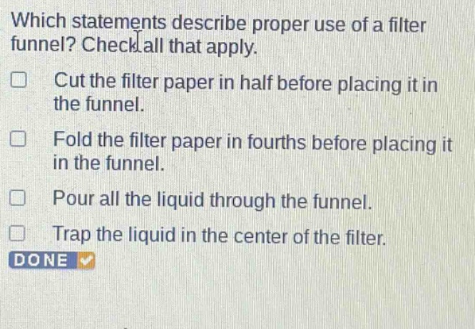 which statements describe proper use of a filter funnel? check all that apply. cut the filter paper in half before placing it in the funnel. fold the filter paper in fourths before placing it in the funnel. pour all the liquid through the funnel. trap the liquid in the center of the filter.