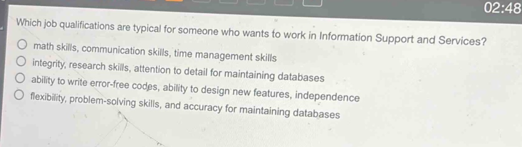 which job qualifications are typical for someone who wants to work in information support and services?\nmath skills, communication skills, time management skills\nintegrity, research skills, attention to detail for maintaining databases\nability to write error - free codes, ability to design new features, independence\nflexibility, problem - solving skills, and accuracy for maintaining databases