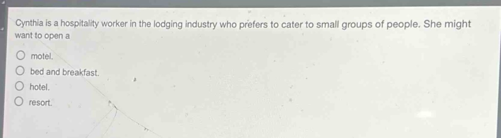 cynthia is a hospitality worker in the lodging industry who prefers to cater to small groups of people. she might want to open a\nmotel.\nbed and breakfast.\nhotel.\nresort.