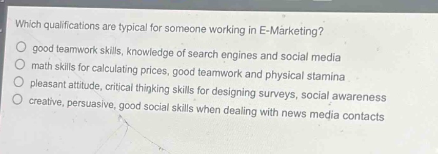 which qualifications are typical for someone working in e - marketing?\no good teamwork skills, knowledge of search engines and social media\no math skills for calculating prices, good teamwork and physical stamina\no pleasant attitude, critical thinking skills for designing surveys, social awareness\no creative, persuasive, good social skills when dealing with news media contacts