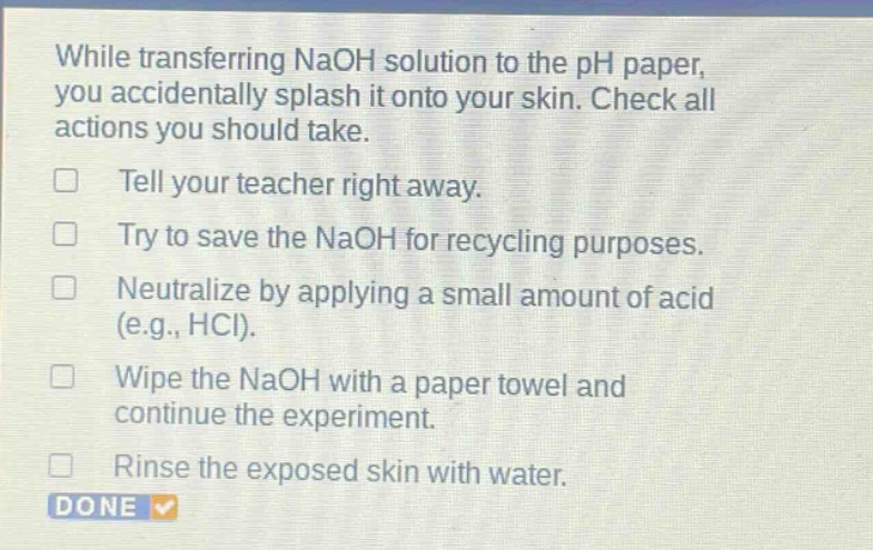 while transferring naoh solution to the ph paper, you accidentally splash it onto your skin. check all actions you should take. tell your teacher right away. try to save the naoh for recycling purposes. neutralize by applying a small amount of acid (e.g., hcl). wipe the naoh with a paper towel and continue the experiment. rinse the exposed skin with water.
