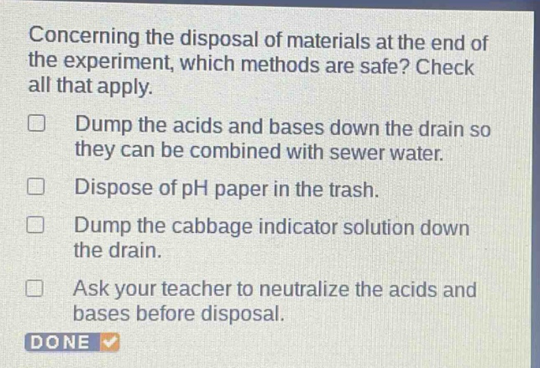 concerning the disposal of materials at the end of the experiment, which methods are safe? check all that apply. dump the acids and bases down the drain so they can be combined with sewer water. dispose of ph paper in the trash. dump the cabbage indicator solution down the drain. ask your teacher to neutralize the acids and bases before disposal.