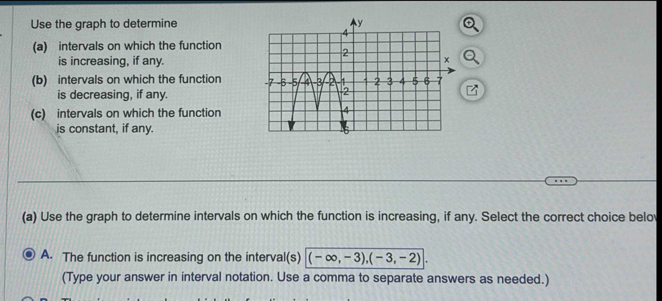 use the graph to determine (a) intervals on which the function is increasing, if any. (b) intervals on which the function is decreasing, if any. (c) intervals on which the function is constant, if any. (a) use the graph to determine intervals on which the function is increasing, if any. select the correct choice below a. the function is increasing on the interval(s) (-∞, -3), (-3, -2) (type your answer in interval notation. use a comma to separate answers as needed.)