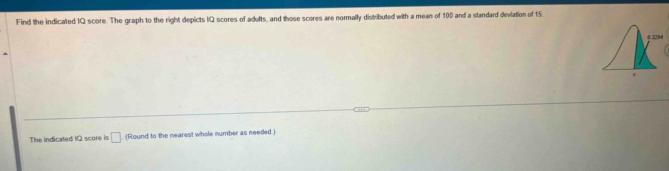find the indicated iq score. the graph to the right depicts iq scores of adults, and those scores are normally distributed with a mean of 100 and a standard deviation of 15. the indicated iq score is . (round to the nearest whole number as needed.)