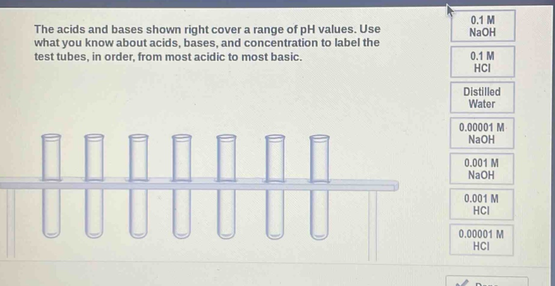 the acids and bases shown right cover a range of ph values. use what you know about acids, bases, and concentration to label the test tubes, in order, from most acidic to most basic. 0.1 m naoh 0.1 m hcl distilled water 0.00001 m naoh 0.001 m naoh 0.001 m hcl 0.00001 m hcl