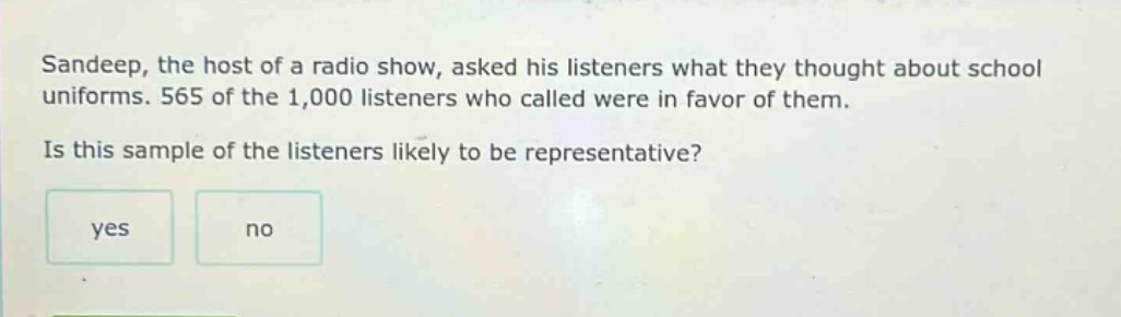 sandeep, the host of a radio show, asked his listeners what they thought about school uniforms. 565 of the 1,000 listeners who called were in favor of them. is this sample of the listeners likely to be representative? yes no