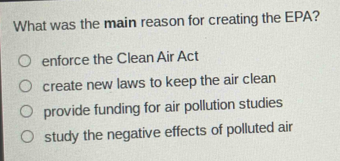 what was the main reason for creating the epa?\n○ enforce the clean air act\n○ create new laws to keep the air clean\n○ provide funding for air pollution studies\n○ study the negative effects of polluted air