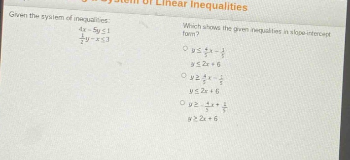 given the system of inequalities: 4x - 5y ≤ 1, 1/2y - x ≤ 3. which shows the given inequalities in slope - intercept form? o y ≤ 4/5x - 1/5, y ≤ 2x + 6. o y ≥ 4/5x - 1/5, y ≤ 2x + 6. o y ≥ -4/5x + 1/5, y ≥ 2x + 6.