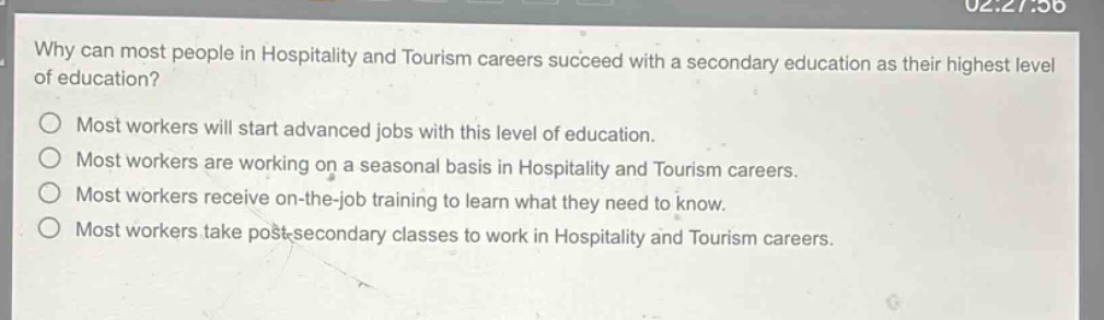 why can most people in hospitality and tourism careers succeed with a secondary education as their highest level of education?\nmost workers will start advanced jobs with this level of education.\nmost workers are working on a seasonal basis in hospitality and tourism careers.\nmost workers receive on - the - job training to learn what they need to know.\nmost workers take post - secondary classes to work in hospitality and tourism careers.