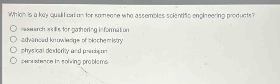 which is a key qualification for someone who assembles scientific engineering products? research skills for gathering information advanced knowledge of biochemistry physical dexterity and precision persistence in solving problems
