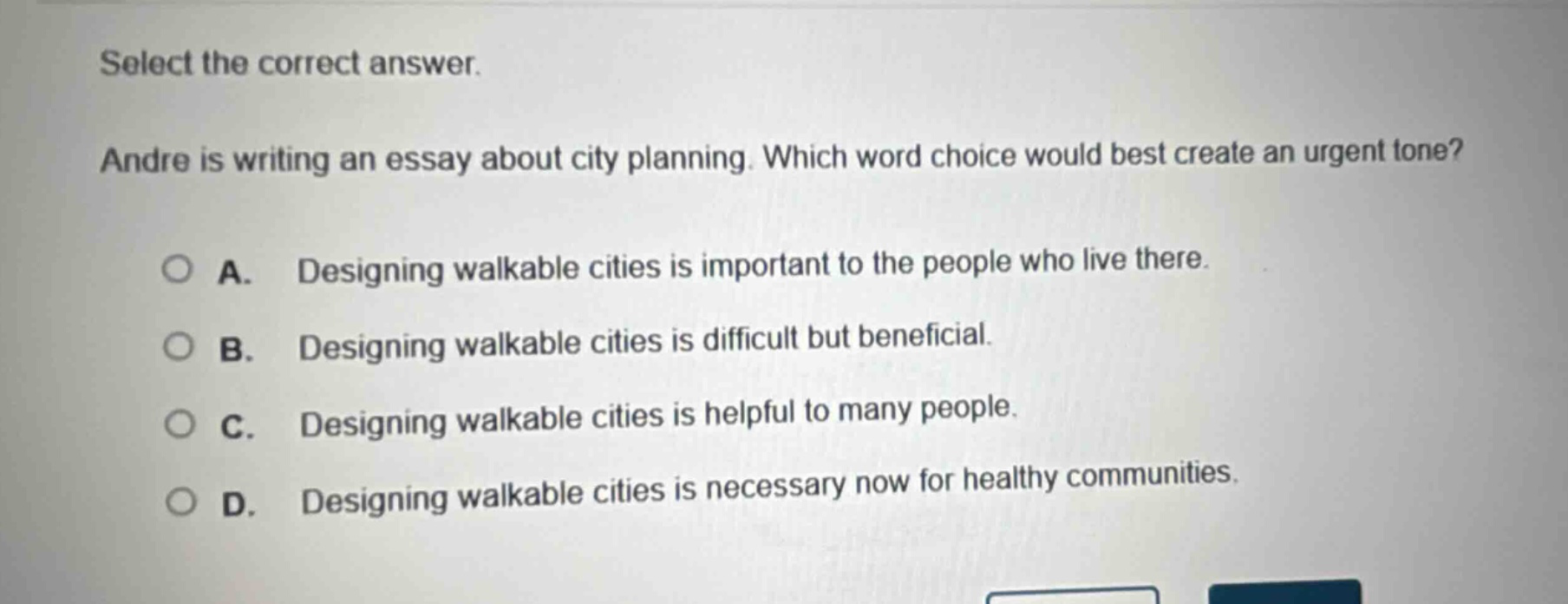 select the correct answer. andre is writing an essay about city planning. which word choice would best create an urgent tone? a. designing walkable cities is important to the people who live there. b. designing walkable cities is difficult but beneficial. c. designing walkable cities is helpful to many people. d. designing walkable cities is necessary now for healthy communities.