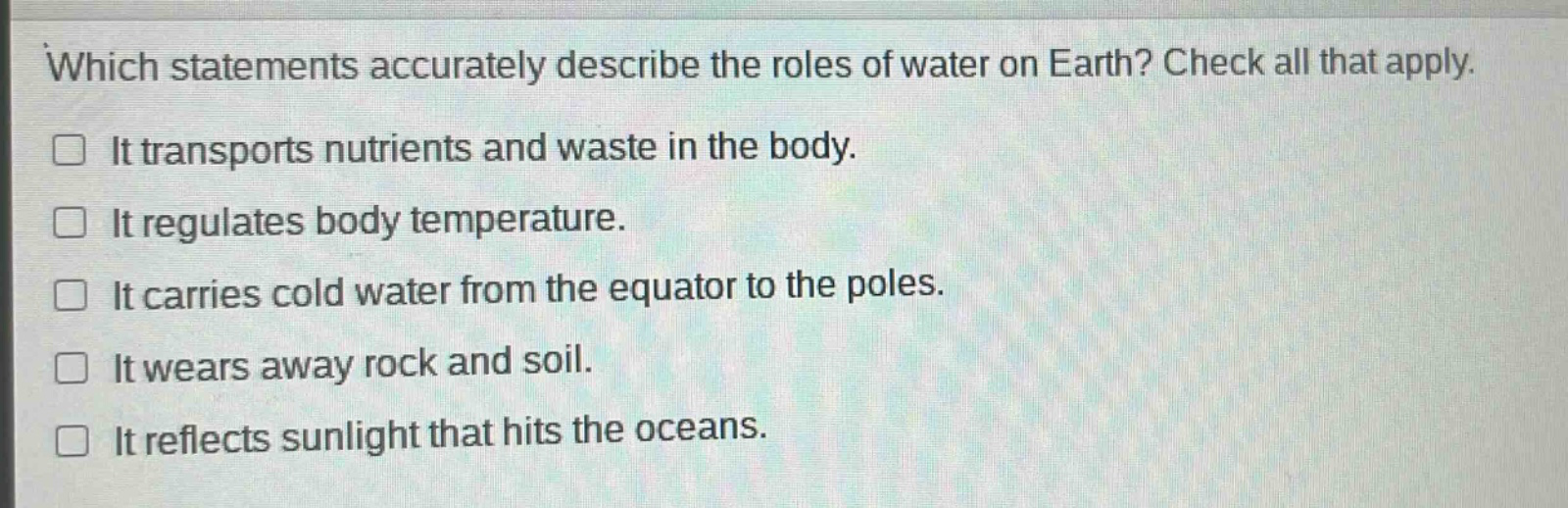 which statements accurately describe the roles of water on earth? check all that apply. it transports nutrients and waste in the body. it regulates body temperature. it carries cold water from the equator to the poles. it wears away rock and soil. it reflects sunlight that hits the oceans.