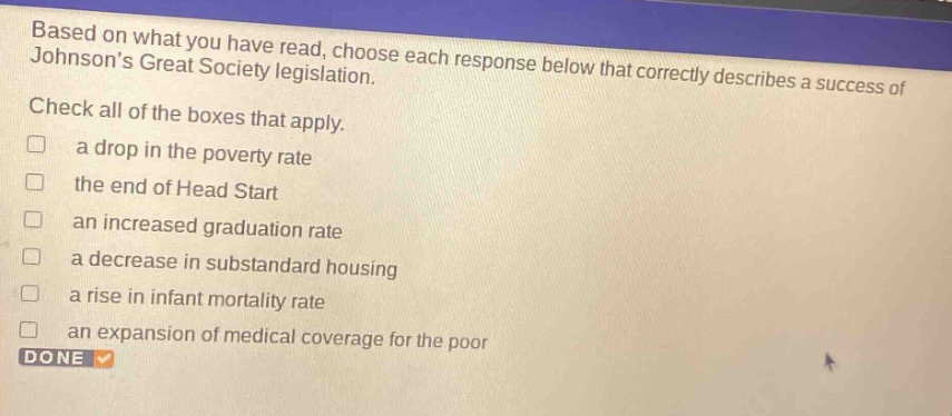 based on what you have read, choose each response below that correctly describes a success of johnsons great society legislation. check all of the boxes that apply. a drop in the poverty rate the end of head start an increased graduation rate a decrease in substandard housing a rise in infant mortality rate an expansion of medical coverage for the poor done
