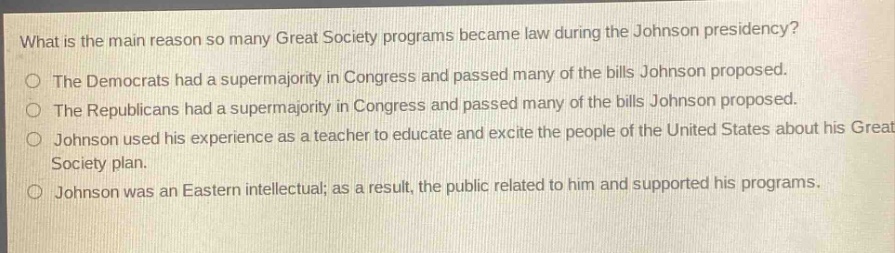 what is the main reason so many great society programs became law during the johnson presidency?\nthe democrats had a supermajority in congress and passed many of the bills johnson proposed.\nthe republicans had a supermajority in congress and passed many of the bills johnson proposed.\njohnson used his experience as a teacher to educate and excite the people of the united states about his great society plan.\njohnson was an eastern intellectual; as a result, the public related to him and supported his programs.