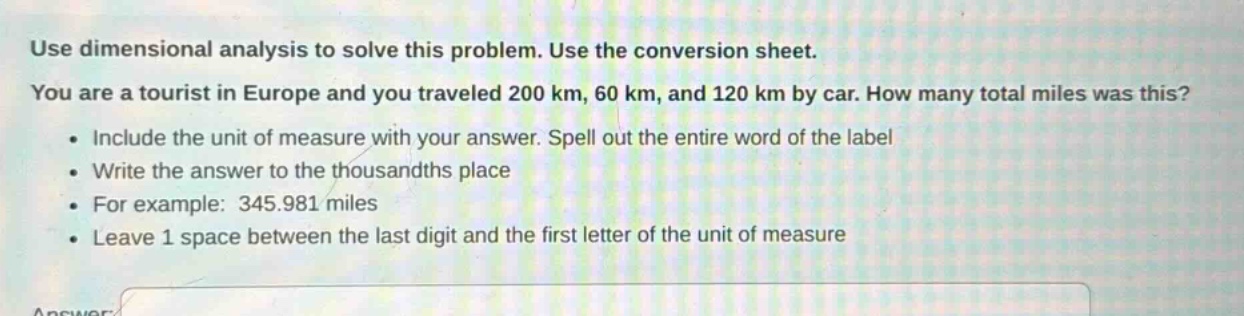 use dimensional analysis to solve this problem. use the conversion sheet. you are a tourist in europe and you traveled 200 km, 60 km, and 120 km by car. how many total miles was this? • include the unit of measure with your answer. spell out the entire word of the label • write the answer to the thousandths place • for example: 345.981 miles • leave 1 space between the last digit and the first letter of the unit of measure