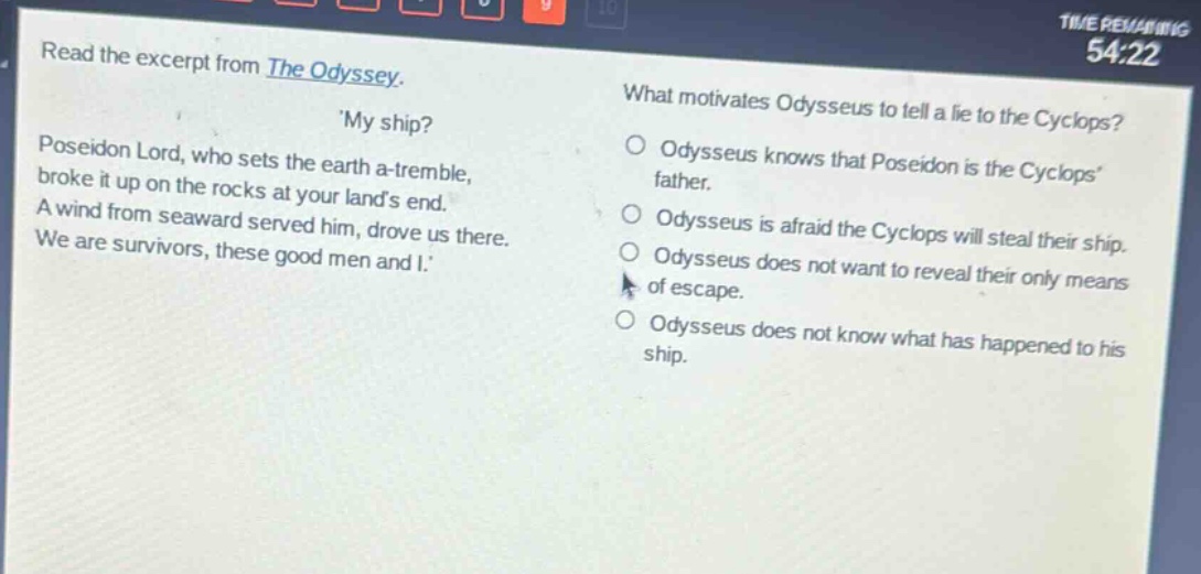 read the excerpt from the odyssey. my ship? poseidon lord, who sets the earth a - tremble, broke it up on the rocks at your lands end. a wind from seaward served him, drove us there. we are survivors, these good men and i. what motivates odysseus to tell a lie to the cyclops? odysseus knows that poseidon is the cyclops father. odysseus is afraid the cyclops will steal their ship. odysseus does not want to reveal their only means of escape. odysseus does not know what has happened to his ship.