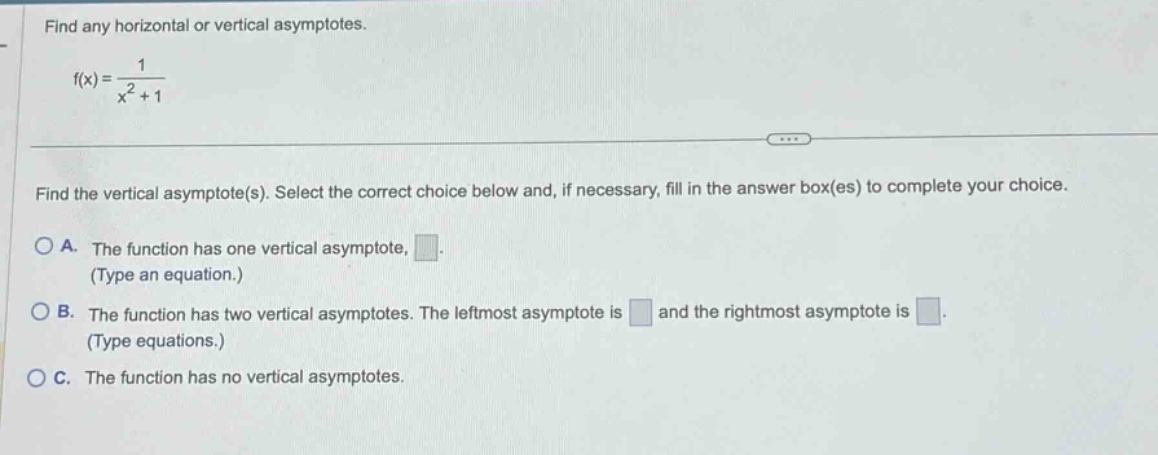 find any horizontal or vertical asymptotes. f(x)=1/(x^2 + 1) find the vertical asymptote(s). select the correct choice below and, if necessary, fill in the answer box(es) to complete your choice. a. the function has one vertical asymptote, . (type an equation.) b. the function has two vertical asymptotes. the leftmost asymptote is and the rightmost asymptote is . (type equations.) c. the function has no vertical asymptotes.