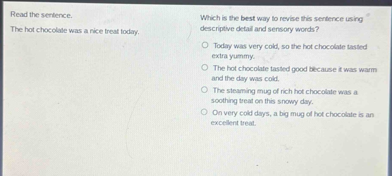 read the sentence. the hot chocolate was a nice treat today. which is the best way to revise this sentence using descriptive detail and sensory words? o today was very cold, so the hot chocolate tasted extra yummy. o the hot chocolate tasted good because it was warm and the day was cold. o the steaming mug of rich hot chocolate was a soothing treat on this snowy day. o on very cold days, a big mug of hot chocolate is an excellent treat.