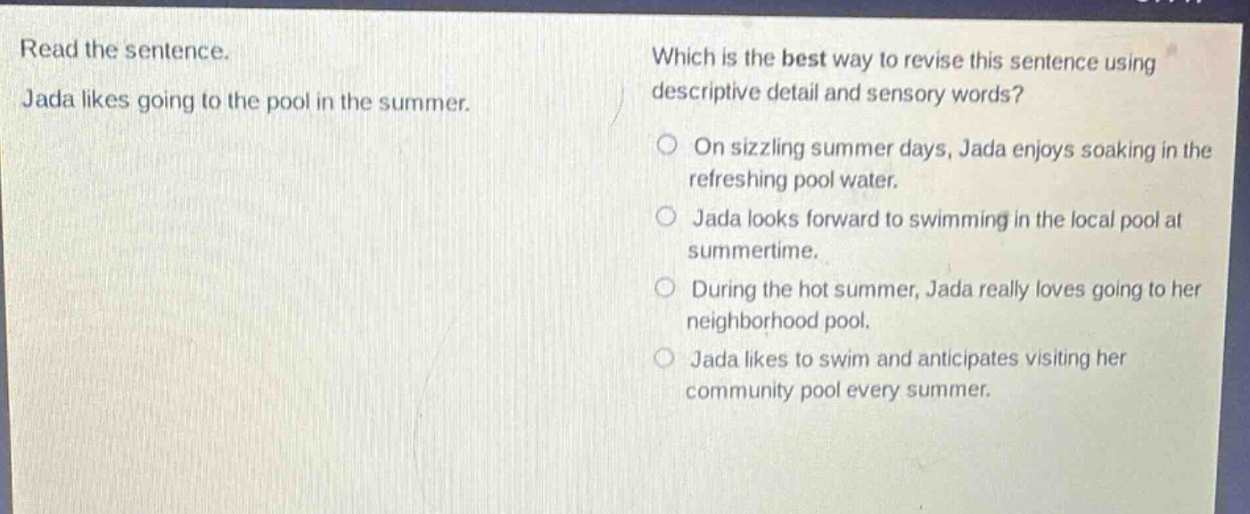 read the sentence. jada likes going to the pool in the summer. which is the best way to revise this sentence using descriptive detail and sensory words? on sizzling summer days, jada enjoys soaking in the refreshing pool water. jada looks forward to swimming in the local pool at summertime. during the hot summer, jada really loves going to her neighborhood pool. jada likes to swim and anticipates visiting her community pool every summer.