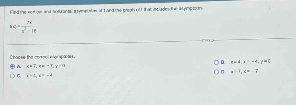 find the vertical and horizontal asymptotes of f and the graph of f that includes the asymptotes. f(x)=7x/(x² - 16) choose the correct asymptotes. a. x = 7, x = - 7, y = 0 b. x = 4, x = - 4, y = 0 c. x = 4, x = - 4 d. x = 7, x = - 7