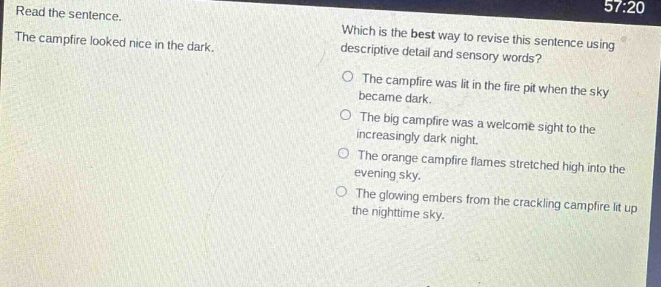 read the sentence. the campfire looked nice in the dark. which is the best way to revise this sentence using descriptive detail and sensory words? the campfire was lit in the fire pit when the sky became dark. the big campfire was a welcome sight to the increasingly dark night. the orange campfire flames stretched high into the evening sky. the glowing embers from the crackling campfire lit up the nighttime sky.