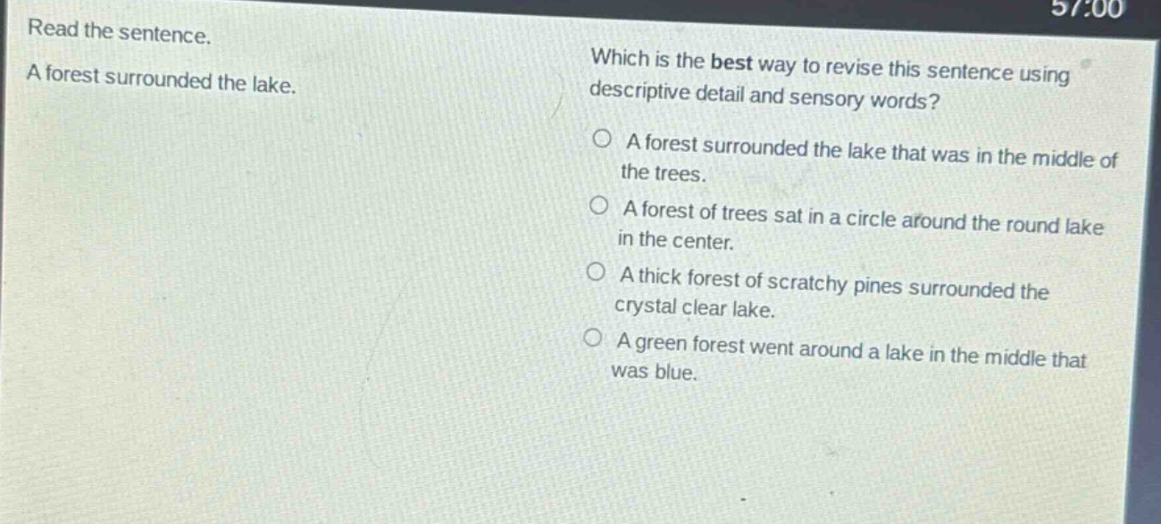 read the sentence. a forest surrounded the lake. which is the best way to revise this sentence using descriptive detail and sensory words? a forest surrounded the lake that was in the middle of the trees. a forest of trees sat in a circle around the round lake in the center. a thick forest of scratchy pines surrounded the crystal clear lake. a green forest went around a lake in the middle that was blue.