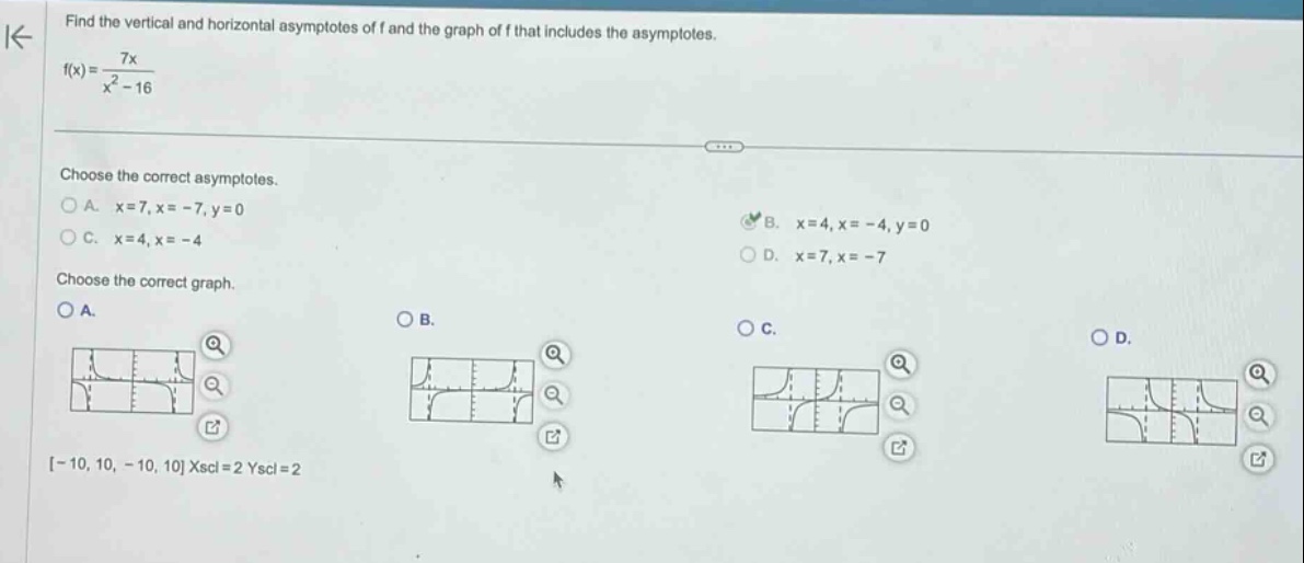 find the vertical and horizontal asymptotes of f and the graph of f that includes the asymptotes. f(x)=7x/(x² - 16) choose the correct asymptotes. a. x = 7, x = -7, y = 0 b. x = 4, x = -4, y = 0 c. x = 4, x = -4 d. x = 7, x = -7 choose the correct graph. a. b. c. d. -10, 10, -10, 10 xscl = 2 yscl = 2