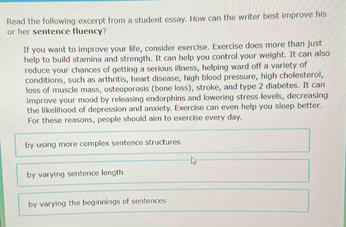 read the following excerpt from a student essay. how can the writer best improve his or her sentence fluency? if you want to improve your life, consider exercise. exercise does more than just help to build stamina and strength. it can help you control your weight. it can also reduce your chances of getting a serious illness, helping ward off a variety of conditions, such as arthritis, heart disease, high blood pressure, high cholesterol, loss of muscle mass, osteoporosis (bone loss), stroke, and type 2 diabetes. it can improve your mood by releasing endorphins and lowering stress levels, decreasing the likelihood of depression and anxiety. exercise can even help you sleep better. for these reasons, people should aim to exercise every day. by using more complex sentence structures by varying sentence length by varying the beginnings of sentences