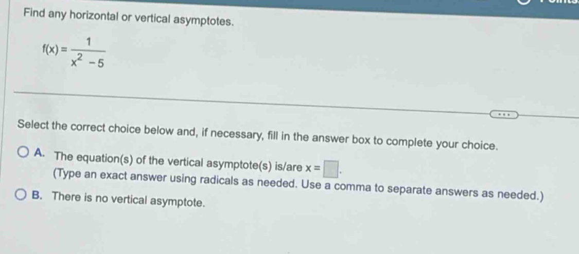 find any horizontal or vertical asymptotes. f(x)=1/(x^2 - 5) select the correct choice below and, if necessary, fill in the answer box to complete your choice. a. the equation(s) of the vertical asymptote(s) is/are x = . (type an exact answer using radicals as needed. use a comma to separate answers as needed.) b. there is no vertical asymptote.