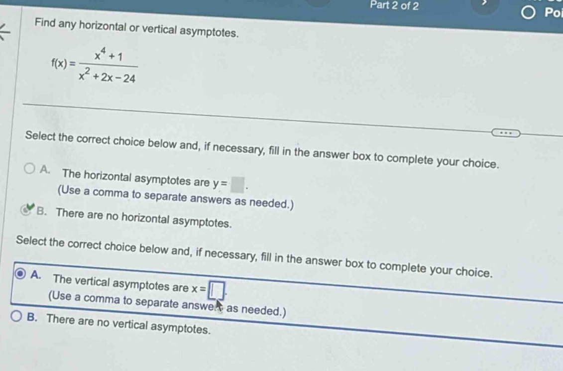 find any horizontal or vertical asymptotes. f(x) = (x^4 + 1)/(x^2 + 2x - 24) select the correct choice below and, if necessary, fill in the answer box to complete your choice. a. the horizontal asymptotes are y = (use a comma to separate answers as needed.) b. there are no horizontal asymptotes. select the correct choice below and, if necessary, fill in the answer box to complete your choice. a. the vertical asymptotes are x = (use a comma to separate answers as needed.) b. there are no vertical asymptotes.