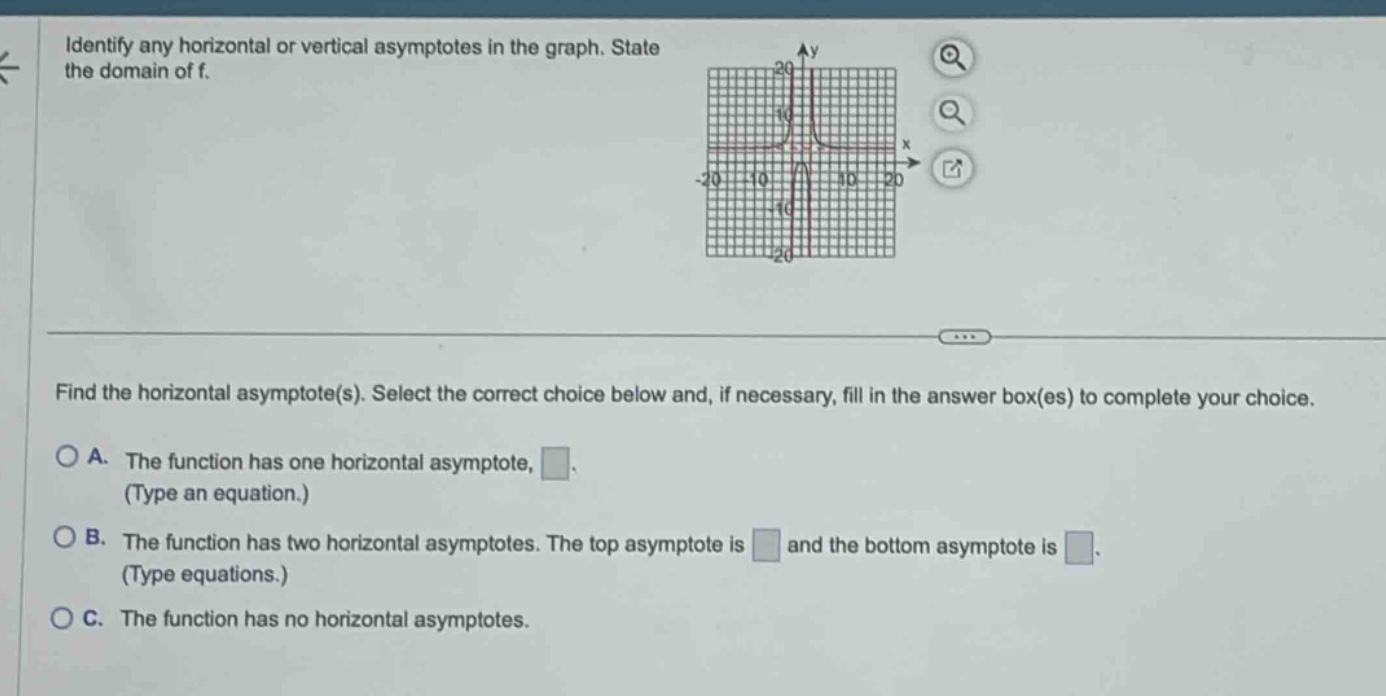 identify any horizontal or vertical asymptotes in the graph. state the domain of f. find the horizontal asymptote(s). select the correct choice below and, if necessary, fill in the answer box(es) to complete your choice. a. the function has one horizontal asymptote, . (type an equation.) b. the function has two horizontal asymptotes. the top asymptote is and the bottom asymptote is . (type equations.) c. the function has no horizontal asymptotes.