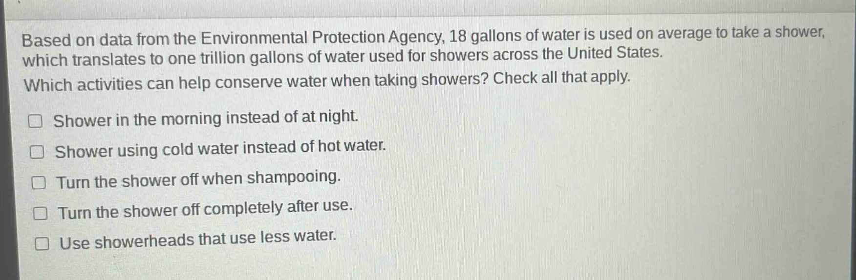 based on data from the environmental protection agency, 18 gallons of water is used on average to take a shower, which translates to one trillion gallons of water used for showers across the united states. which activities can help conserve water when taking showers? check all that apply. shower in the morning instead of at night. shower using cold water instead of hot water. turn the shower off when shampooing. turn the shower off completely after use. use showerheads that use less water.