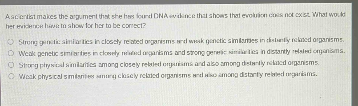 a scientist makes the argument that she has found dna evidence that shows that evolution does not exist. what would her evidence have to show for her to be correct?\nstrong genetic similarities in closely related organisms and weak genetic similarities in distantly related organisms.\nweak genetic similarities in closely related organisms and strong genetic similarities in distantly related organisms.\nstrong physical similarities among closely related organisms and also among distantly related organisms.\nweak physical similarities among closely related organisms and also among distantly related organisms.