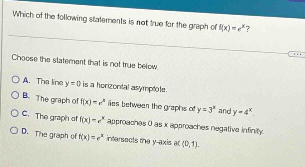 which of the following statements is not true for the graph of f(x)=e^x? choose the statement that is not true below. a. the line y = 0 is a horizontal asymptote. b. the graph of f(x)=e^x lies between the graphs of y = 3^x and y = 4^x. c. the graph of f(x)=e^x approaches 0 as x approaches negative infinity. d. the graph of f(x)=e^x intersects the y - axis at (0,1).