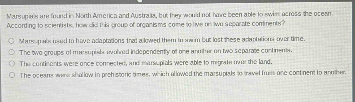 marsupials are found in north america and australia, but they would not have been able to swim across the ocean. according to scientists, how did this group of organisms come to live on two separate continents? marsupials used to have adaptations that allowed them to swim but lost these adaptations over time. the two groups of marsupials evolved independently of one another on two separate continents. the continents were once connected, and marsupials were able to migrate over the land. the oceans were shallow in prehistoric times, which allowed the marsupials to travel from one continent to another.