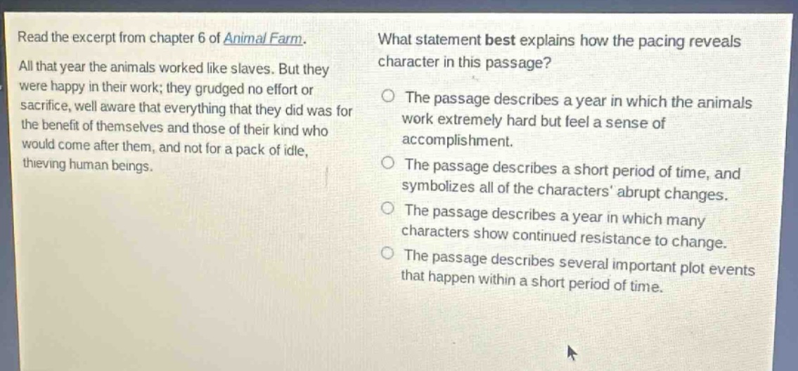 read the excerpt from chapter 6 of animal farm. all that year the animals worked like slaves. but they were happy in their work; they grudged no effort or sacrifice, well aware that everything that they did was for the benefit of themselves and those of their kind who would come after them, and not for a pack of idle, thieving human beings. what statement best explains how the pacing reveals character in this passage? the passage describes a year in which the animals work extremely hard but feel a sense of accomplishment. the passage describes a short period of time, and symbolizes all of the characters abrupt changes. the passage describes a year in which many characters show continued resistance to change. the passage describes several important plot events that happen within a short period of time.