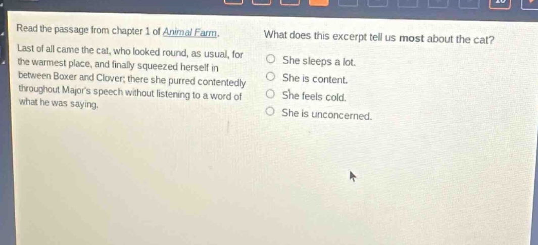 read the passage from chapter 1 of animal farm. last of all came the cat, who looked round, as usual, for the warmest place, and finally squeezed herself in between boxer and clover; there she purred contentedly throughout majors speech without listening to a word of what he was saying. what does this excerpt tell us most about the cat? she sleeps a lot. she is content. she feels cold. she is unconcerned.