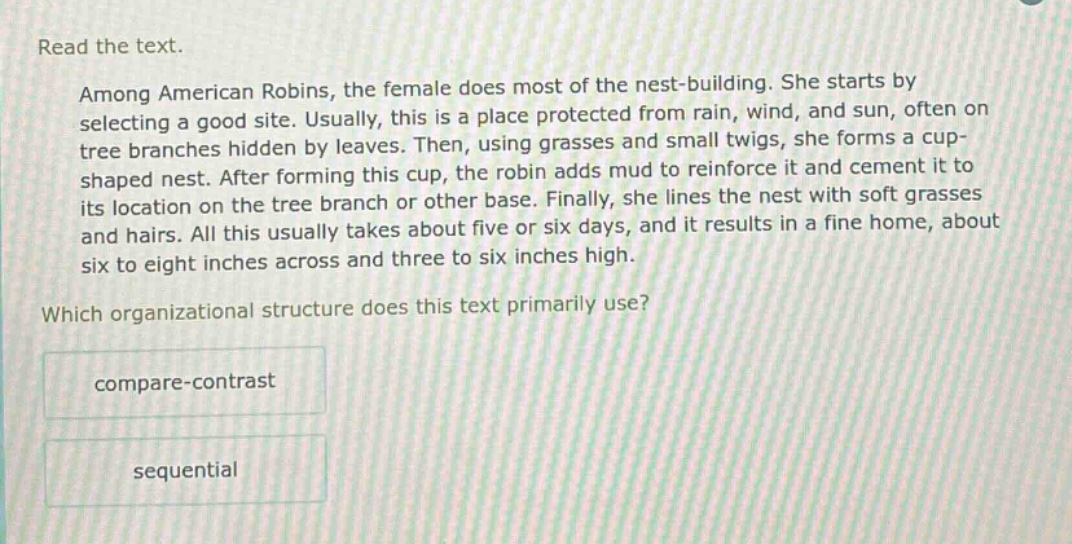 read the text. among american robins, the female does most of the nest - building. she starts by selecting a good site. usually, this is a place protected from rain, wind, and sun, often on tree branches hidden by leaves. then, using grasses and small twigs, she forms a cup - shaped nest. after forming this cup, the robin adds mud to reinforce it and cement it to its location on the tree branch or other base. finally, she lines the nest with soft grasses and hairs. all this usually takes about five or six days, and it results in a fine home, about six to eight inches across and three to six inches high. which organizational structure does this text primarily use? compare - contrast sequential