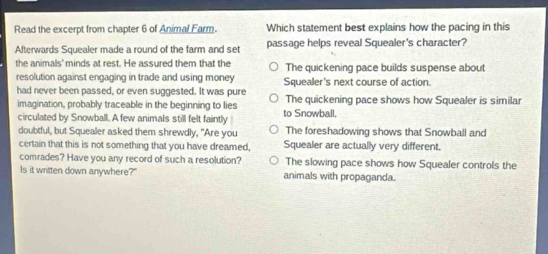 read the excerpt from chapter 6 of animal farm. afterwards squealer made a round of the farm and set the animals minds at rest. he assured them that the resolution against engaging in trade and using money had never been passed, or even suggested. it was pure imagination, probably traceable in the beginning to lies circulated by snowball. a few animals still felt faintly doubtful, but squealer asked them shrewdly, are you certain that this is not something that you have dreamed, comrades? have you any record of such a resolution? is it written down anywhere? which statement best explains how the pacing in this passage helps reveal squealers character? the quickening pace builds suspense about squealers next course of action. the quickening pace shows how squealer is similar to snowball. the foreshadowing shows that snowball and squealer are actually very different. the slowing pace shows how squealer controls the animals with propaganda.