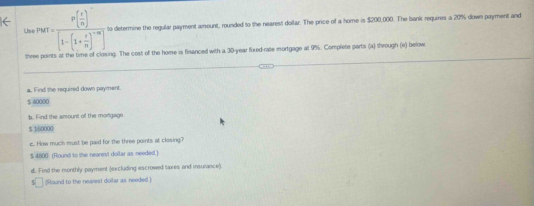 use pmt = p(r/n)/1 - (1 + r/n)^(-nt) to determine the regular payment amount, rounded to the nearest dollar. the price of a home is $200,000. the bank requires a 20% down payment and three points at the time of closing. the cost of the home is financed with a 30 - year fixed - rate mortgage at 9%. complete parts (a) through (e) below. a. find the required down payment. $40000 b. find the amount of the mortgage. $160000 c. how much must be paid for the three points at closing? $4800 (round to the nearest dollar as needed.) d. find the monthly payment (excluding escrowed taxes and insurance). $ (round to the nearest dollar as needed.)