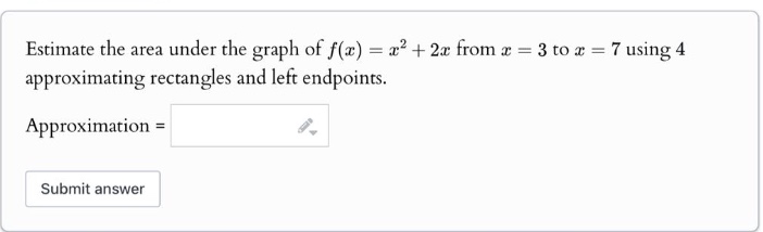 estimate the area under the graph of f(x)=x² + 2x from x = 3 to x = 7 using 4 approximating rectangles and left endpoints. approximation =