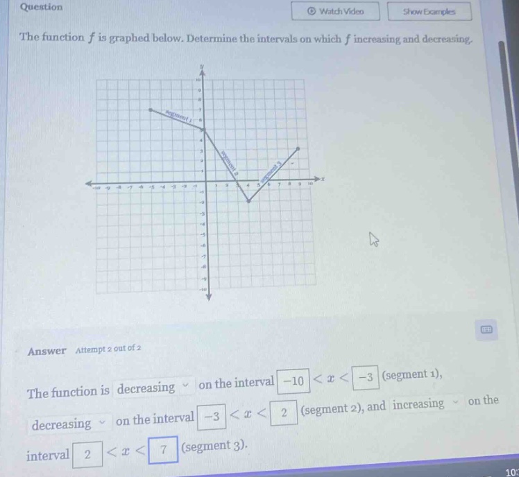 question the function f is graphed below. determine the intervals on which f increasing and decreasing. answer attempt 2 out of 2 the function is decreasing on the interval -10 < x < -3 (segment 1), decreasing on the interval -3 < x < 2 (segment 2), and increasing on the interval 2 < x < 7 (segment 3).