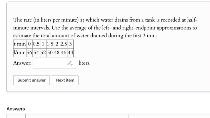 the rate (in liters per minute) at which water drains from a tank is recorded at half - minute intervals. use the average of the left - and right - endpoint approximations to estimate the total amount of water drained during the first 3 min. t min 0 0.5 1 1.5 2 2.5 3 l/min 56 54 52 50 48 46 44 answer: liters. submit answer next item answers