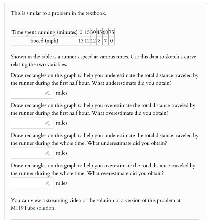 this is similar to a problem in the textbook. time spent running (minutes) 0 15 30 45 60 75 speed (mph) 13 12 12 8 7 0 shown in the table is a runners speed at various times. use this data to sketch a curve relating the two variables. draw rectangles on this graph to help you underestimate the total distance traveled by the runner during the first half hour. what underestimate did you obtain? miles draw rectangles on this graph to help you overestimate the total distance traveled by the runner during the first half hour. what overestimate did you obtain? miles draw rectangles on this graph to help you underestimate the total distance traveled by the runner during the whole time. what underestimate did you obtain? miles draw rectangles on this graph to help you overestimate the total distance traveled by the runner during the whole time. what overestimate did you obtain? miles you can view a streaming video of the solution of a version of this problem at m119tube solution.