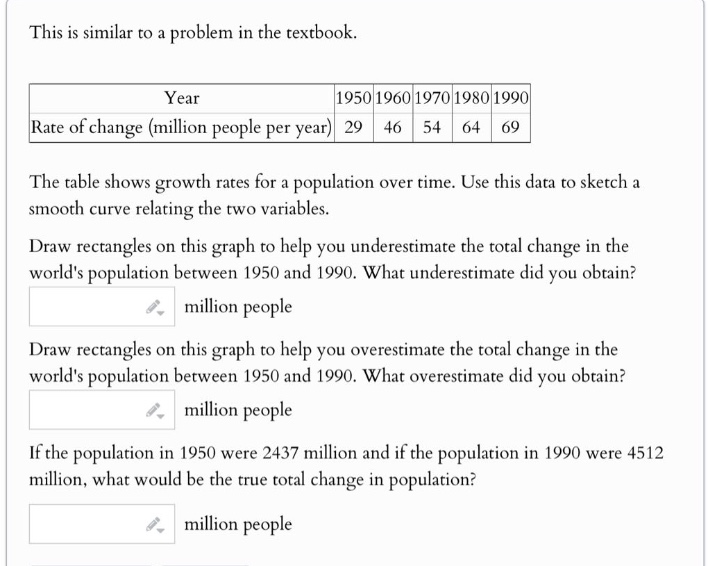 this is similar to a problem in the textbook. year 1950 1960 1970 1980 1990 rate of change (million people per year) 29 46 54 64 69 the table shows growth rates for a population over time. use this data to sketch a smooth curve relating the two variables. draw rectangles on this graph to help you underestimate the total change in the worlds population between 1950 and 1990. what underestimate did you obtain? million people draw rectangles on this graph to help you overestimate the total change in the worlds population between 1950 and 1990. what overestimate did you obtain? million people if the population in 1950 were 2437 million and if the population in 1990 were 4512 million, what would be the true total change in population? million people